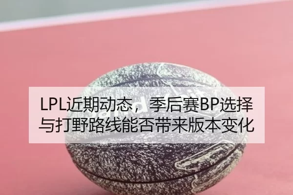 LPL近期动态，季后赛BP选择与打野路线能否带来版本变化